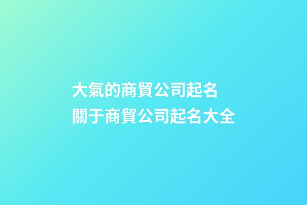大氣的商貿公司起名 關于商貿公司起名大全-第1張-公司起名-玄機派